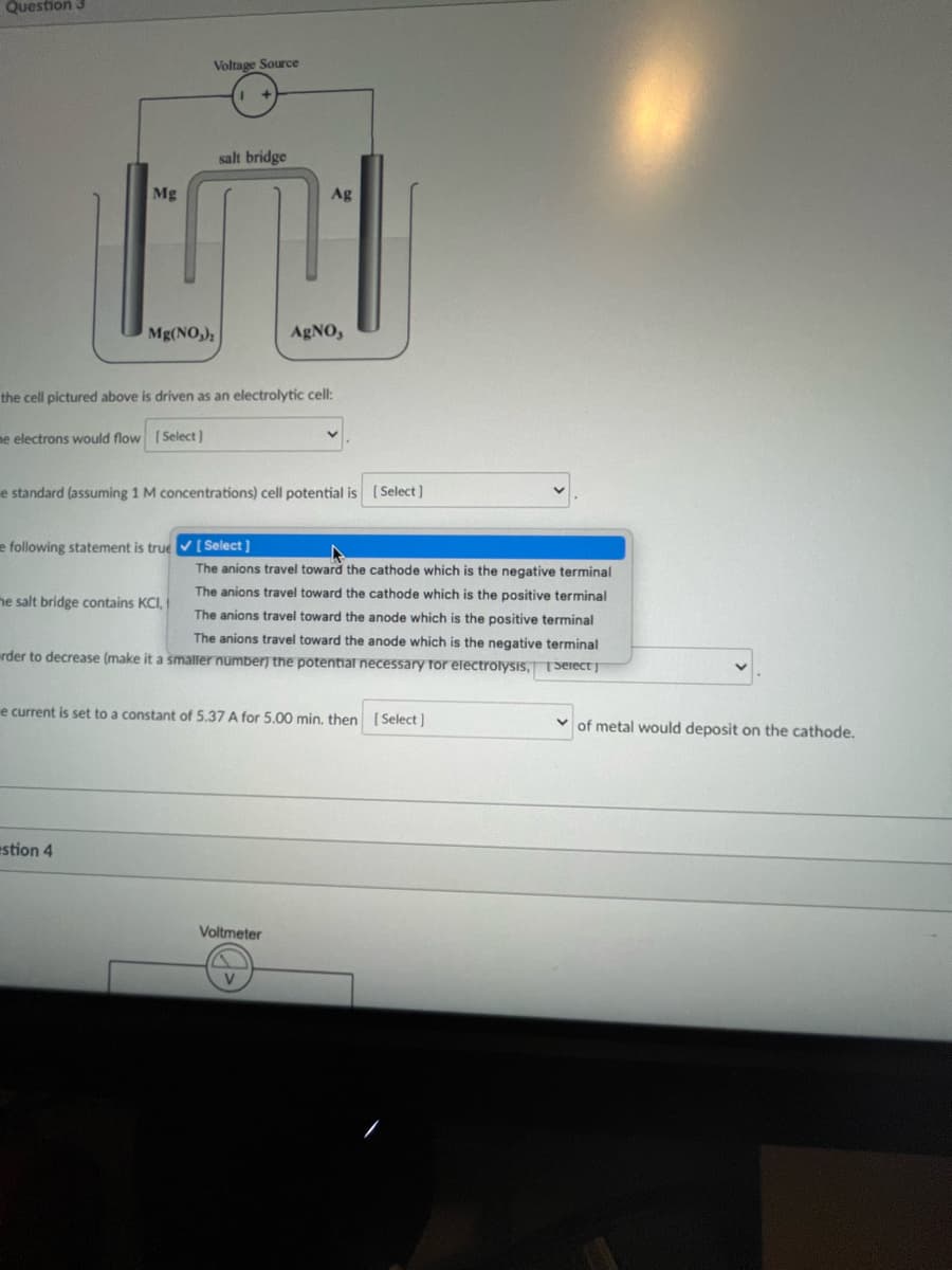 Question 3
Mg
Voltage Source
Mg(NO3)₂
salt bridge
he salt bridge contains KCI,
estion 4
the cell pictured above is driven as an electrolytic cell:
me electrons would flow [Select]
Ag
e standard (assuming 1 M concentrations) cell potential is [Select]
AgNO,
e following statement is true ✔ [ Select]
The anions travel toward the cathode which is the negative terminal
The anions travel toward the cathode which is the positive terminal
The anions travel toward the anode which is the positive terminal
The anions travel toward the anode which is the negative terminal
rder to decrease (make it a smaller number) the potential necessary for electrolysis, Select]
e current is set to a constant of 5.37 A for 5.00 min. then [Select]
Voltmeter
of metal would deposit on the cathode.