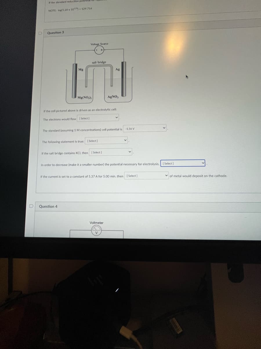 D
If the standard reduction potenti
NOTE: log(5.20 x 1012) - 129.716
Question 3
Mg
Voltage Source
Mg(NO₂)
The following statement is true:
In order
salt bridge
If the cell pictured above is driven as an electrolytic cell:
The electrons would flow [Select]
The standard (assuming 1 M concentrations) cell potential is
Question 4
If the salt bridge contains KCI, then [Select]
[Select]
Ag
AgNO,
decrease (make it a smaller number) the potential necessary for electrolysis, [Select]
Voltmeter
-1.56 V
If the current is set to a constant of 5.37 A for 5.00 min. then [Select]
✓of metal would deposit on the cathode.