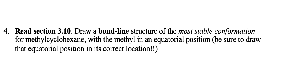 4. Read section 3.10. Draw a bond-line structure of the most stable conformation
for methylcyclohexane, with the methyl in an equatorial position (be sure to draw
that equatorial position in its correct location!!)