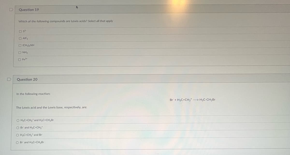 D
Question 19
Which of the following compounds are Lewis acids? Select all that apply
OS²
O AIF,
D (CHINH
ONH₂
O Fe
Question 20
In the following reaction:
The Lewis acid and the Lewis base, respectively, are:
O H₂C=CH₂ and H₂C-CH₂Br
O Br and H₂C=CH₂*
O H₂C-CH₂ and Br
O Br and H₂C-CH₂Br
Br + H₂C=CH₂ → H3C-CH₂Br