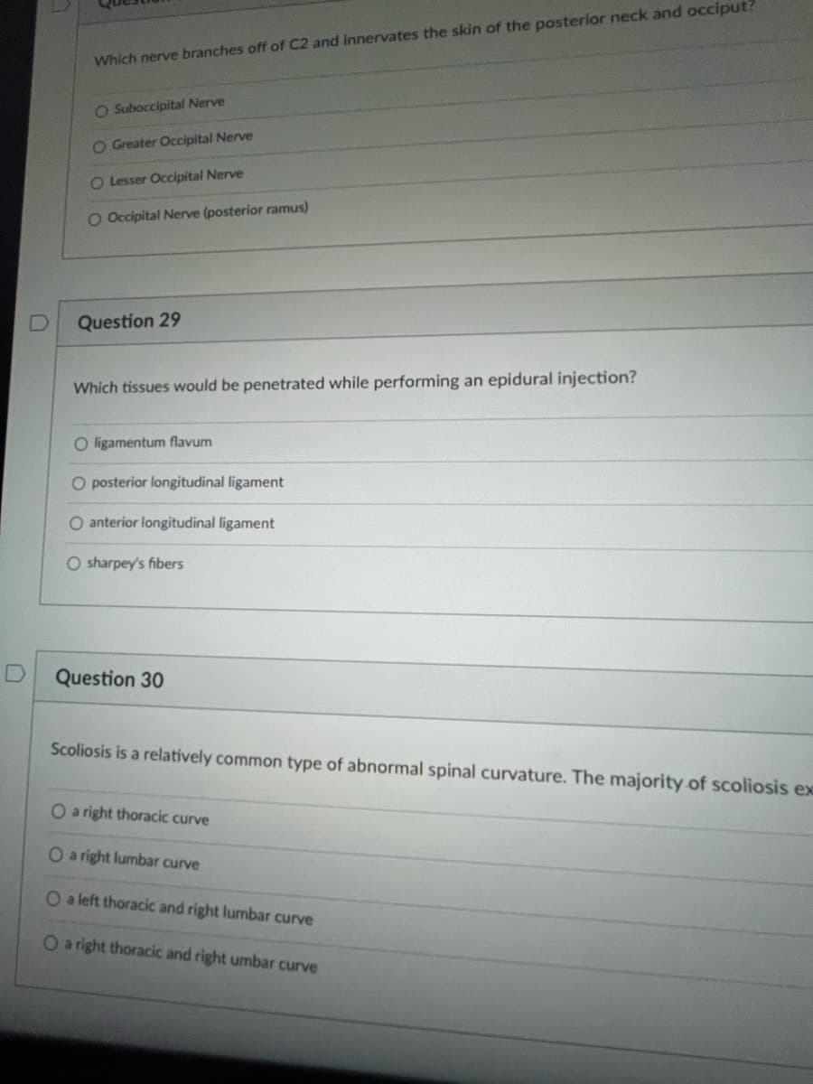 D
U
Which nerve branches off of C2 and innervates the skin of the posterior neck and occiput?
O Suboccipital Nerve
O Greater Occipital Nerve
O Lesser Occipital Nerve
O Occipital Nerve (posterior ramus)
Question 29
Which tissues would be penetrated while performing an epidural injection?
O ligamentum flavum
O posterior longitudinal ligament
O anterior longitudinal ligament
O sharpey's fibers
Question 30
Scoliosis is a relatively common type of abnormal spinal curvature. The majority of scoliosis ex
O a right thoracic curve
O a right lumbar curve
O a left thoracic and right lumbar curve
O a right thoracic and right umbar curve