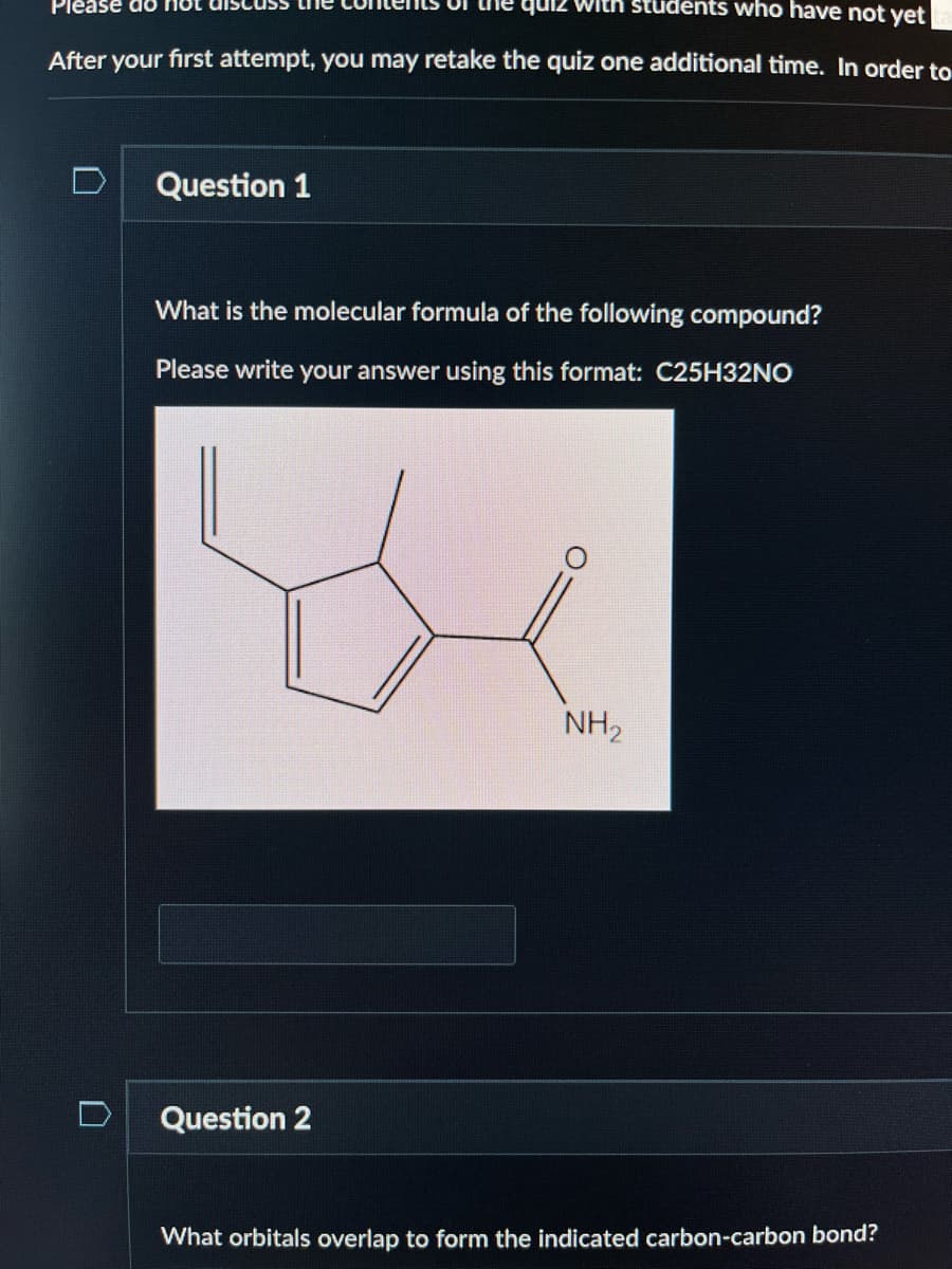 Please do no
with students who have not yet
After your first attempt, you may retake the quiz one additional time. In order to
n
Question 1
What is the molecular formula of the following compound?
Please
write your answer using this format: C25H32NO
Question 2
NH₂
What orbitals overlap to form the indicated carbon-carbon bond?