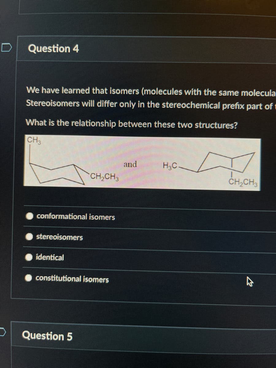 Question 4
We have learned that isomers (molecules with the same molecula
Stereoisomers will differ only in the stereochemical prefix part of
What is the relationship between these two structures?
CH3
conformational isomers
stereoisomers
identical
CH₂CH₂
constitutional isomers
Question 5
and
H3C.
CH₂CH3
2
