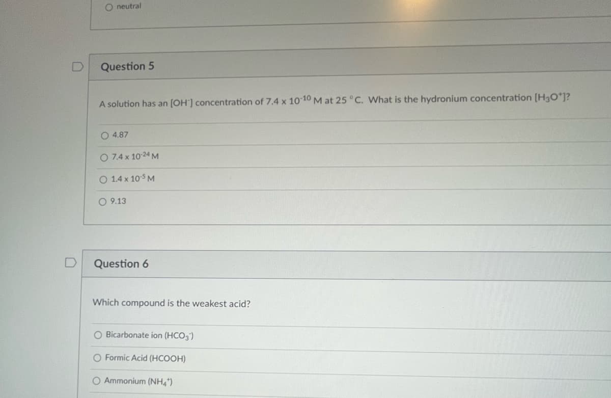 O neutral
Question 5
A solution has an [OH-] concentration of 7.4 x 10-10 M at 25 °C. What is the hydronium concentration [H3O*]?
O 4.87
O 7.4 x 10-24 M
O 1.4 x 10-5 M
O 9.13
Question 6
Which compound is the weakest acid?
O Bicarbonate ion (HCO3)
O Formic Acid (HCOOH)
O Ammonium (NH4)