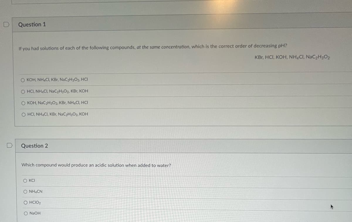 D
D
Question 1
If you had solutions of each of the following compounds, at the same concentration, which is the correct order of decreasing pH?
O KOH, NH4CI, KBr, NaC₂H3O2, HCI
O HCI, NH4CI, NaC2H3O2, KBr, KOH
O KOH, NaC₂H3O2, KBr, NH4CI, HCI
OHCI, NH4CI, KBr, NaC2H3O2, KOH
Question 2
Which compound would produce an acidic solution when added to water?
OKCI
O NH4CN
O HCIO₂
O NaOH
KBr, HCI, KOH, NH4CI, NaC₂H30₂