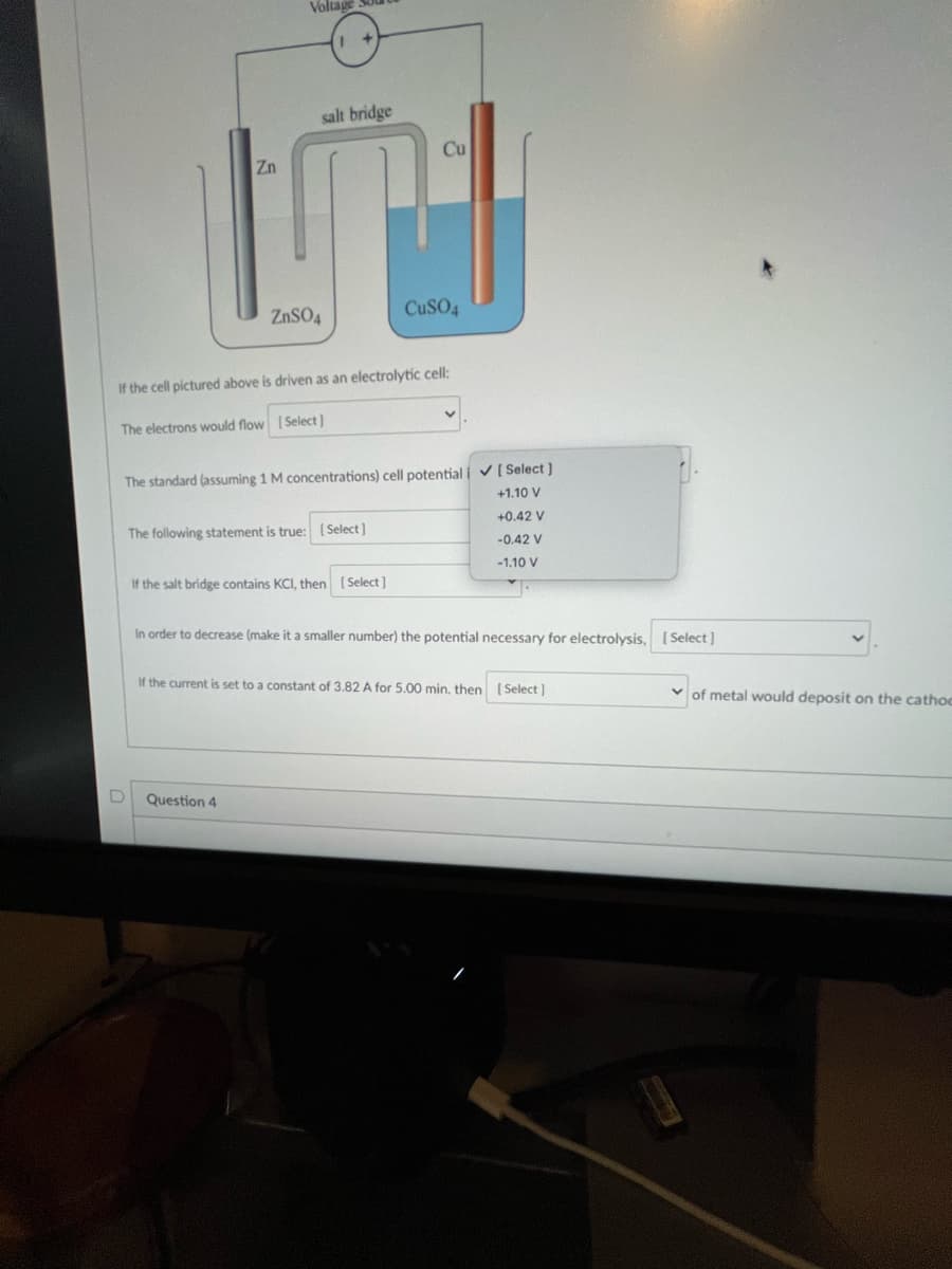 Zn
D
Voltage
salt bridge
ZnSO4
If the cell pictured above is driven as an electrolytic cell:
The electrons would flow [Select]
The standard (assuming 1 M concentrations) cell potentiali ✔ [Select]
+1.10 V
+0.42 V
-0.42 V
-1.10 V
The following statement is true: [Select]
Question 4
Cu
If the salt bridge contains KCI, then [Select]
CuSO4
In order to decrease (make it a smaller number) the potential necessary for electrolysis, [Select]
If the current is set to a constant of 3.82 A for 5.00 min. then [Select]
of metal would deposit on the cathoc