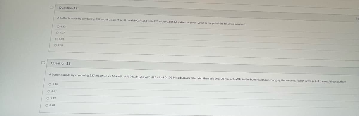 D
Question 12
A buffer is made by combining 237 ml of 0.125 M acetic acid (HC₂H₂O₂) with 425 ml of 0.105 M sodium acetate. What is the pH of the resulting solution?
○ 4.67
09.07
O 4.93
O 9.33
Question 13
O 8.81
O 5.19
O 8.90
A buffer is made by combining 237 mL of 0.125 M acetic acid (HC₂H₂O₂) with 425 mL of 0.105 M sodium acetate. You then add 0.0100 mol of NaOH to the buffer (without changing the volume). What is the pH of the resulting solution?
O 5.10