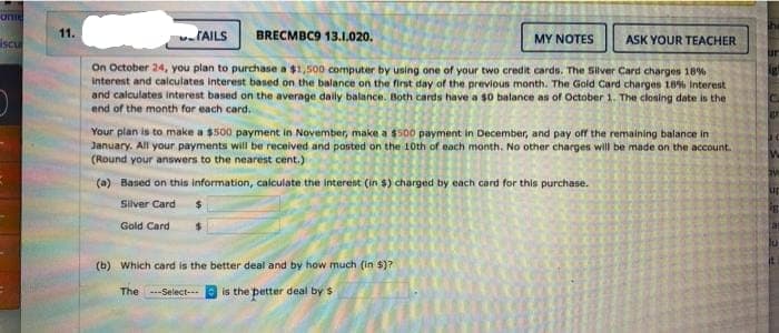 one
iscu
(
11.
TAILS
BRECMBC9 13.1.020.
MY NOTES
ASK YOUR TEACHER
On October 24, you plan to purchase a $1,500 computer by using one of your two credit cards. The Silver Card charges 18%
interest and calculates interest based on the balance on the first day of the previous month. The Gold Card charges 18% Interest
and calculates interest based on the average daily balance. Both cards have a $0 balance as of October 1. The closing date is the
end of the month for each card.
Your plan is to make a $500 payment in November, make a $500 payment in December, and pay off the remaining balance in
January. All your payments will be received and posted on the 10th of each month. No other charges will be made on the account.
(Round your answers to the nearest cent.)
(a) Based on this information, calculate the interest (in $) charged by each card for this purchase.
Silver Card
Gold Card
(b) Which card is the better deal and by how much (in $)?
The ---Select---
is the petter deal by $