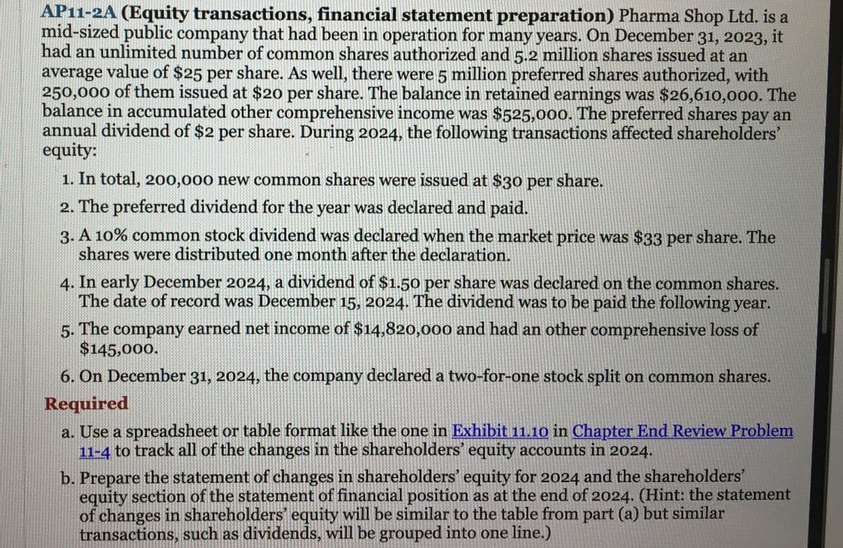 AP11-2A (Equity transactions, financial statement preparation) Pharma Shop Ltd. is a
mid-sized public company that had been in operation for many years. On December 31, 2023, it
had an unlimited number of common shares authorized and 5.2 million shares issued at an
average value of $25 per share. As well, there were 5 million preferred shares authorized, with
250,000 of them issued at $20 per share. The balance in retained earnings was $26,610,000. The
balance in accumulated other comprehensive income was $525,000. The preferred shares pay an
annual dividend of $2 per share. During 2024, the following transactions affected shareholders'
equity:
1. In total, 200,000 new common shares were issued at $30 per share.
2. The preferred dividend for the year was declared and paid.
3. A 10% common stock dividend was declared when the market price was $33 per share. The
shares were distributed one month after the declaration.
4. In early December 2024, a dividend of $1.50 per share was declared on the common shares.
The date of record was December 15, 2024. The dividend was to be paid the following year.
5. The company earned net income of $14,820,000 and had an other comprehensive loss of
$145,000.
6. On December 31, 2024, the company declared a two-for-one stock split on common shares.
Required
a. Use a spreadsheet or table format like the one in Exhibit 11.10 in Chapter End Review Problem
11-4 to track all of the changes in the shareholders' equity accounts in 2024.
b. Prepare the statement of changes in shareholders' equity for 2024 and the shareholders'
equity section of the statement of financial position as at the end of 2024. (Hint: the statement
of changes in shareholders' equity will be similar to the table from part (a) but similar
transactions, such as dividends, will be grouped into one line.)