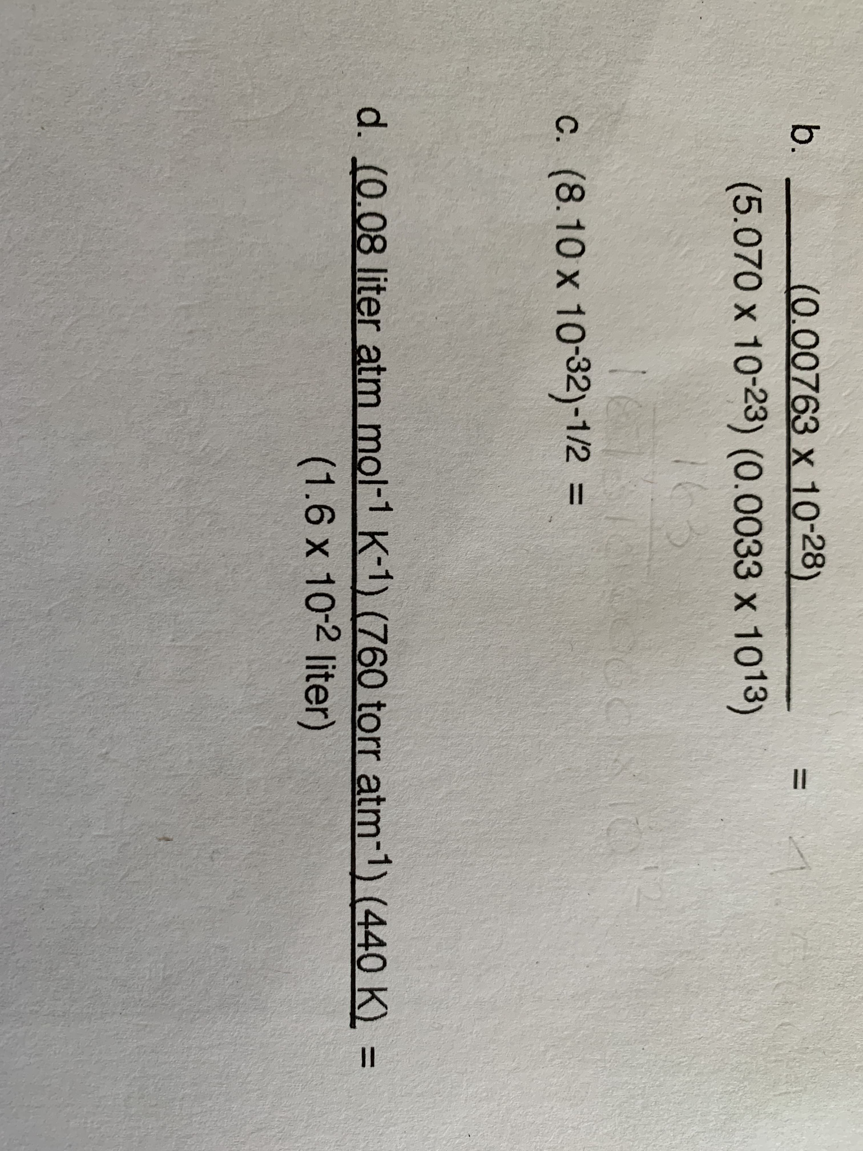 II
15
b.
(0.00763 x 10-28)
(5.070 x 10-23) (0.0033 x 1013)
C. (8.10 x 10-32)-1/2 =
d. (0.08 liter atm mol-1 K-1) (760 torr atm-1) (440 K) =
(1.6 x 10-2 liter)
