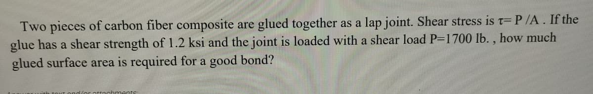 Two pieces of carbon fiber composite are glued together as a lap joint. Shear stress is t= P/A. If the
glue has a shear strength of 1.2 ksi and the joint is loaded with a shear load P-1700 lb. , how much
glued surface area is required for a good bond?
