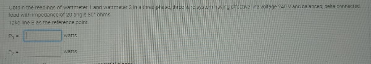 Obtain the readings of wattmeter 1 and wattmeter 2 in a three-phase three-wire system having effective line voltage 240 V and balanced, delta connected
load with impedance of 20 angle 80 ohms.
Take line B as the reference point.
P =
watts
P2 =
watts
