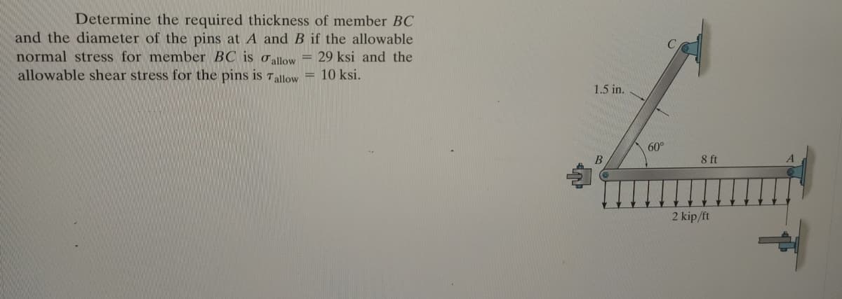 Determine the required thickness of member BC
and the diameter of the pins at A and B if the allowable
normal stress for member BC is oallow
allowable shear stress for the pins is 7allow = 10 ksi.
29 ksi and the
1.5 in.
60°
8 ft
2 kip/ft
