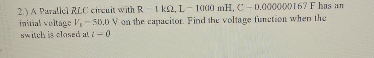 2.) A Parallel RLC circuit with R = 1 k2, L = 1000 mH, C=0.000000167 F has an
initial voltage Vo=50.0 V on the capacitor. Find the voltage function when the
switch is closed at t = 0
