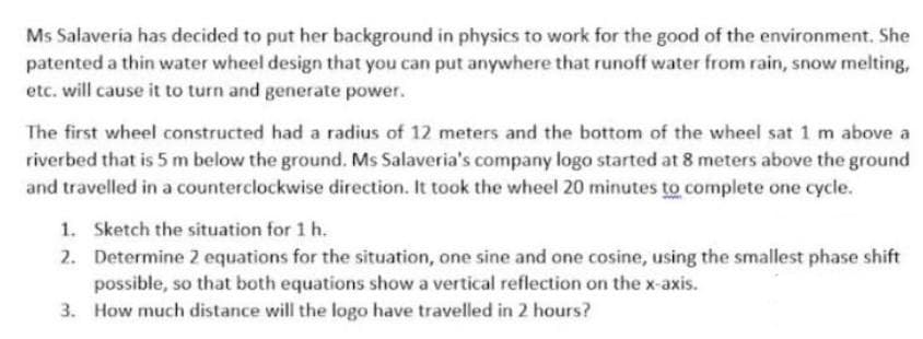 Ms Salaveria has decided to put her background in physics to work for the good of the environment. She
patented a thin water wheel design that you can put anywhere that runoff water from rain, snow melting,
etc. will cause it to turn and generate power.
The first wheel constructed had a radius of 12 meters and the bottom of the wheel sat 1 m above a
riverbed that is 5 m below the ground. Ms Salaveria's company logo started at 8 meters above the ground
and travelled in a counterclockwise direction. It took the wheel 20 minutes to complete one cycle.
1. Sketch the situation for 1 h.
2. Determine 2 equations for the situation, one sine and one cosine, using the smallest phase shift
possible, so that both equations show a vertical reflection on the x-axis.
3. How much distance will the logo have travelled in 2 hours?
