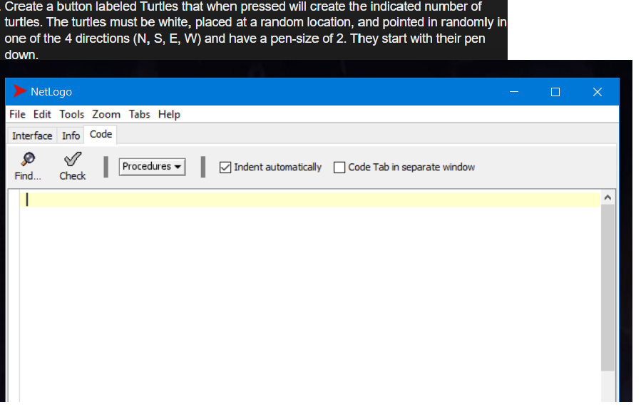 Create a button labeled Turtles that when pressed will create the indicated number of
turtles. The turtles must be white, placed at a random location, and pointed in randomly in
one of the 4 directions (N, S, E, W) and have a pen-size of 2. They start with their pen
down.
Netlogo
File Edit Tools Zoom Tabs Help
Interface Info Code
Procedures
MIndent automatically
|Code Tab in separate window
Find.
Check
