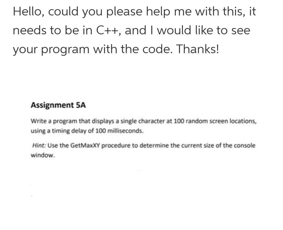Hello, could you please help me with this, it
needs to be in C++, and I would like to see
your program with the code. Thanks!
Assignment 5A
Write a program that displays a single character at 100 random screen locations,
using a timing delay of 100 milliseconds.
Hint: Use the GetMaxXY procedure to determine the current size of the console
window.
