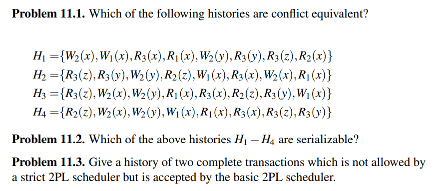 Problem 11.1. Which of the following histories are conflict equivalent?
H1 ={W2(x),W1 (x), R3(x), R1(x), W2(y), R3 (y), R3 (z), R2(x)}
H, ={R3(z), R3(y), W2 (y), R2(z), W1 (x), R3 (x), W2(x), R1 (x)}
%3D
H3 ={R3(z),W2(x), W2 (y), R1 (x), R3(x), R2(z),R3(y), W1 (x)}
H4 ={R2(z), W2(x),W2(y), W1 (x), R1(x), R3(x),R3(z), R3(y)}
%3D
Problem 11.2. Which of the above histories H¡ – H4 are serializable?
Problem 11.3. Give a history of two complete transactions which is not allowed by
a strict 2PL scheduler but is accepted by the basic 2PL scheduler.
