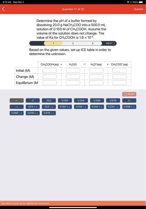 8:19 AM Wed Mar 3
100%
Question 17 of 20
Submit
Determine the pH of a buffer formed by
dissolving 20.0 g NACH,COO into a 500.0 mL
solution of 0.150 M of CH,COOH. Assume the
volume of the solution does not change. The
value of Ka for CH,COOH is 1.8 x 10*.
NEXT
2
Based on the given values, set up ICE table in order to
determine the unknown.
CH,COOH(aq) +
H,O(1)
H,O (aq) + CH,co0 (aq)
Initial (M)
Change (M)
Equilibrium (M
O RESET
20.0
20.0 -x
0244
0.150 - 0.244 + 0244 - 0.488 +1
0.150
0.488
0678
20.0 +x
0.150 +x
0.488 -x
0.678 -
0.678 +x
Tap here or pull up for additional resources
