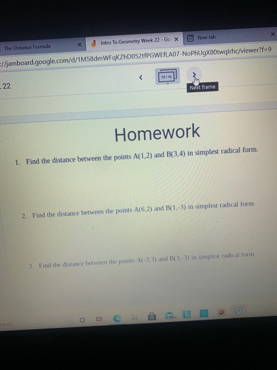 The Distance Formula
Intro To Geometry Week 22 - Go X
- New tab
E/jamboard.google.com/d/1M58dmWFqKZhD052tfPGWEfLA07-NoPhUgX80twqlrhc/viewer?f=9
22
10/ 16
Next frame
Homework
1. Find the distance between the points A(1,2) and B(3,4) in simplest radical form.
2. Find the distance between the points A(6,2) and B(1,-3) in simplest radical form.
3. Find the distance between the points A(-3,3) and B(3,-3) in simplest radical form.
earch
99+
近

