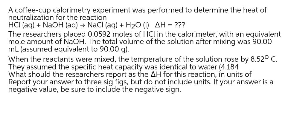 A coffee-cup calorimetry experiment was performed to determine the heat of
neutralization for the reaction
HCI (aq) + NaOH (aq) → NaCI (aq) + H20 (1) AH = ???
The researchers placed 0.0592 moles of HCl in the calorimeter, with an equivalent
mole amount of NaOH. The total volume of the solution after mixing was 90.00
mL (assumed equivalent to 90.00 g).
When the reactants were mixed, the temperature of the solution rose by 8.52° C.
They assumed the specific heat capacity was identical to water (4.184
What should the researchers report as the AH for this reaction, in units of
Report your answer to three sig figs, but do not include units. If your answer is a
negative value, be sure to include the negative sign.
