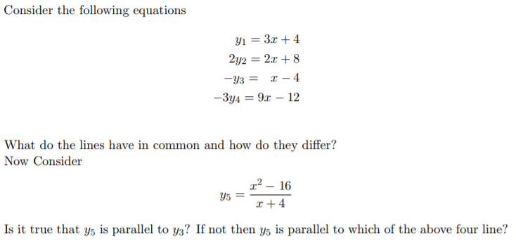 Consider the following equations
Yı = 3x + 4
2y2 = 2x + 8
-Y3 =
x – 4
%3D
-3y4 = 9x – 12
What do the lines have in common and how do they differ?
Now Consider
x² – 16
Y5 =
x + 4
Is it true that y5 is parallel to y3? If not then y5 is parallel to which of the above four line?
