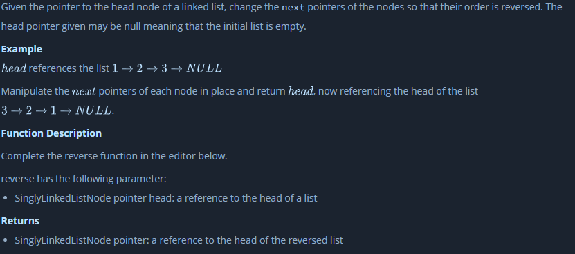 Given the pointer to the head node of a linked list, change the next pointers of the nodes so that their order is reversed. The
head pointer given may be null meaning that the initial list is empty.
Example
head references the list 1 → 2 → 3 → NULL
Manipulate the next pointers of each node in place and return head, now referencing the head of the list
3 → 2 → 1→ NULL.
Function Description
Complete the reverse function in the editor below.
reverse has the following parameter:
SinglyLinkedListNode pointer head: a reference to the head of a list
Returns
SinglyLinkedListNode pointer: a reference to the head of the reversed list
