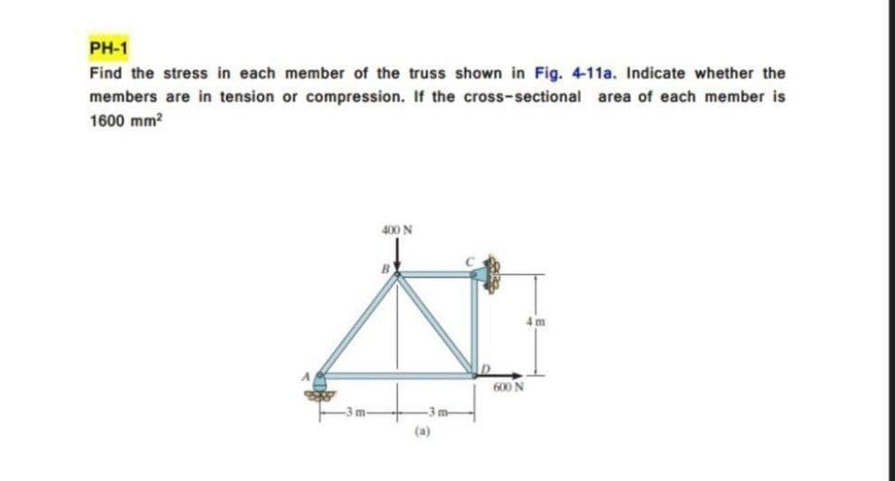 PH-1
Find the stress in each member of the truss shown in Fig. 4-11a. Indicate whether the
members are in tension or compression. If the cross-sectional area of each member is
1600 mm?
400 N
4 m
600 N
-3m-
-3 m-
(a)
