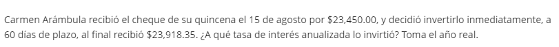 Carmen Arámbula recibió el cheque de su quincena el 15 de agosto por $23,450.00, y decidió invertirlo inmediatamente, a
60 días de plazo, al final recibió $23,918.35. ¿A qué tasa de interés anualizada lo invirtió? Toma el año real.
