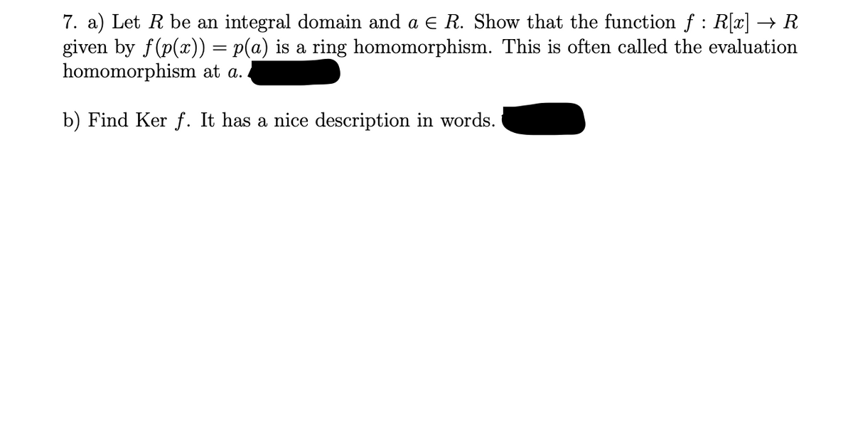 7. a) Let R be an integral domain and a € R. Show that the function f : R[x] → R
given by f(p(x)) = p(a) is a ring homomorphism. This is often called the evaluation
homomorphism at a.
b) Find Ker f. It has a nice description in words.