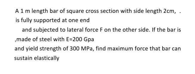 A 1 m length bar of square cross section with side length 2cm, .
is fully supported at one end
and subjected to lateral force F on the other side. If the bar is
„made of steel with E=200 Gpa
and yield strength of 300 MPa, find maximum force that bar can
sustain elastically
