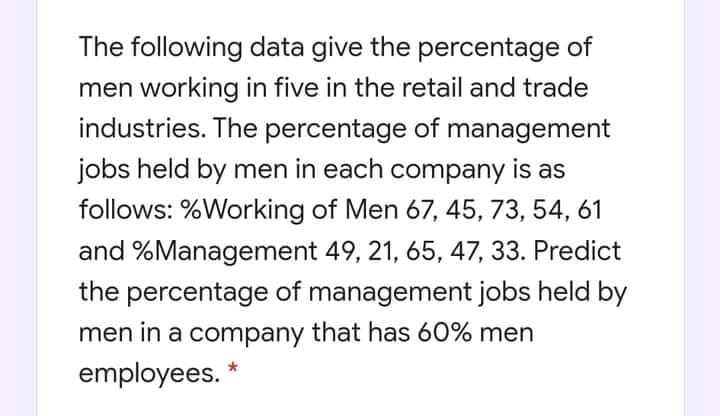 The following data give the percentage of
men working in five in the retail and trade
industries. The percentage of management
jobs held by men in each company is as
follows: %Working of Men 67, 45, 73, 54, 61
and %Management 49, 21, 65, 47, 33. Predict
the percentage of management jobs held by
men in a company that has 60% men
employees.
