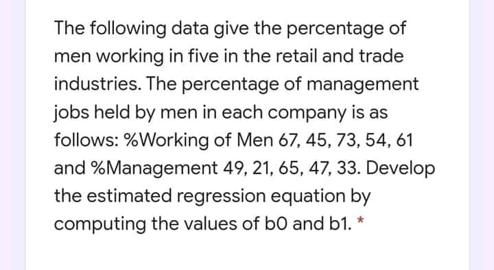 The following data give the percentage of
men working in five in the retail and trade
industries. The percentage of management
jobs held by men in each company is as
follows: %Working of Men 67, 45, 73, 54, 61
and %Management 49, 21, 65, 47, 33. Develop
the estimated regression equation by
computing the values of b0 and b1.
