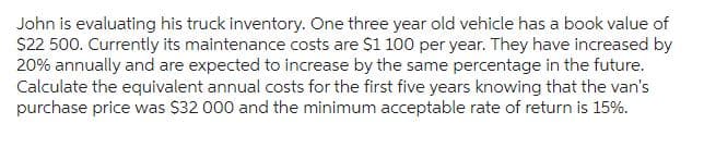 John is evaluating his truck inventory. One three year old vehicle has a book value of
$22 500. Currently its maintenance costs are $1 100 per year. They have increased by
20% annually and are expected to increase by the same percentage in the future.
Calculate the equivalent annual costs for the first five years knowing that the van's
purchase price was $32 000 and the minimum acceptable rate of return is 15%.