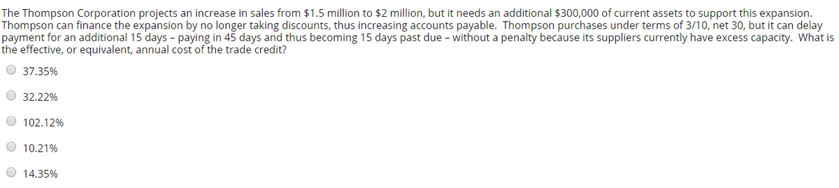 The Thompson Corporation projects an increase in sales from $1.5 million to $2 million, but it needs an additional $300,000 of current assets to support this expansion.
Thompson can finance the expansion by no longer taking discounts, thus increasing accounts payable. Thompson purchases under terms of 3/10, net 30, but it can delay
payment for an additional 15 days - paying in 45 days and thus becoming 15 days past due - without a penalty because its suppliers currently have excess capacity. What is
the effective, or equivalent, annual cost of the trade credit?
O 37.35%
O 32.22%
O 102.12%
O 10.21%
O 14.35%