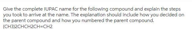 Give the complete IUPAC name for the following compound and explain the steps
you took to arrive at the name. The explanation should include how you decided on
the parent compound and how you numbered the parent compound.
(CH3)2CHCH2CH=CH2