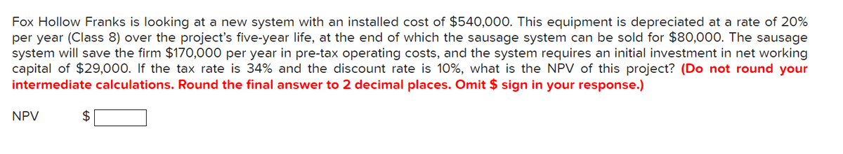 Fox Hollow Franks is looking at a new system with an installed cost of $540,000. This equipment is depreciated at a rate of 20%
per year (Class 8) over the project's five-year life, at the end of which the sausage system can be sold for $80,000. The sausage
system will save the firm $170,000 per year in pre-tax operating costs, and the system requires an initial investment in net working
capital of $29,000. If the tax rate is 34% and the discount rate is 10%, what is the NPV of this project? (Do not round your
intermediate calculations. Round the final answer to 2 decimal places. Omit $ sign in your response.)
NPV
$