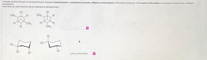 indicate whether the pair of structures shown represent stereoisomers, constitutional isomers, different conformations of the same compound, or the same conformation of a compound viewed from a different
perspective.
Note that cis, trans isomers are an example of stereoisomers
CI
CI
CH₂-
CI
H
H
H
CH₂
CH₂.
H
CH₂
H
H
1⁰
-73
£2
same conformation
D