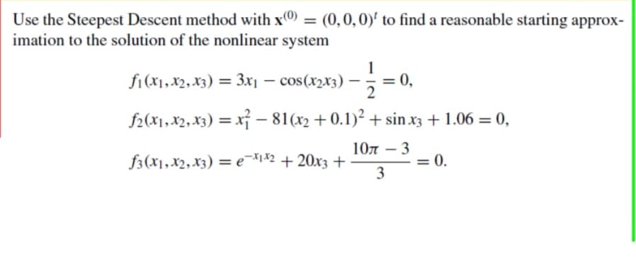 Use the Steepest Descent method with x) = (0,0,0)' to find a reasonable starting approx-
imation to the solution of the nonlinear system
ƒ1 (x₁, x2, x3) = 3x₁ − cos(x2x3) — ½ = 0,
f2(x1, x2, x3)=x²-81(x2 +0.1)² + sin x3 + 1.06 = 0,
10л - 3
3
f3(x1, x2, x3) = ex1x² + 20x3 +
= 0.