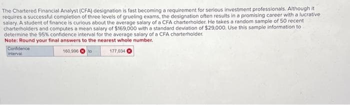 The Chartered Financial Analyst (CFA) designation is fast becoming a requirement for serious investment professionals. Although it
requires a successful completion of three levels of grueling exams, the designation often results in a promising career with a lucrative
salary. A student of finance is curious about the average salary of a CFA charterholder. He takes a random sample of 50 recent
charterholders and computes a mean salary of $169,000 with a standard deviation of $29,000. Use this sample information to
determine the 95% confidence interval for the average salary of a CFA charterholder.
Note: Round your final answers to the nearest whole number.
160,996 to
177,034
Confidence
interval