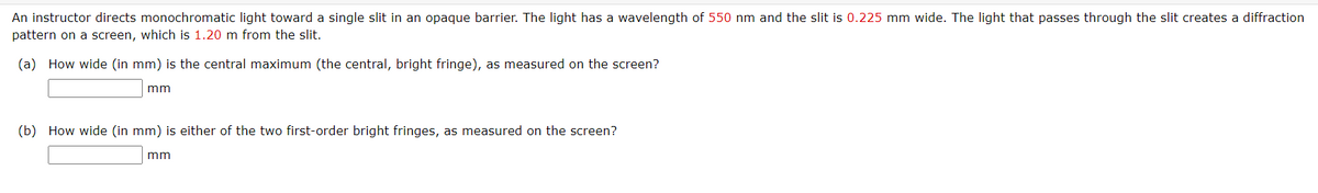 An instructor directs monochromatic light toward a single slit in an opaque barrier. The light has a wavelength of 550 nm and the slit is 0.225 mm wide. The light that passes through the slit creates a diffraction
pattern on a screen, which is 1.20 m from the slit.
(a) How wide (in mm) is the central maximum (the central, bright fringe), as measured on the screen?
mm
(b) How wide (in mm) is either of the two first-order bright fringes, as measured on the screen?
mm