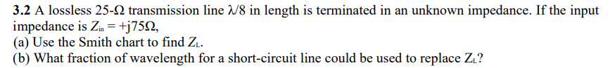 3.2 A lossless 25- transmission line 2/8 in length is terminated in an unknown impedance. If the input
impedance is Zin = +j759,
(a) Use the Smith chart to find Z₁.
(b) What fraction of wavelength for a short-circuit line could be used to replace Z₁?