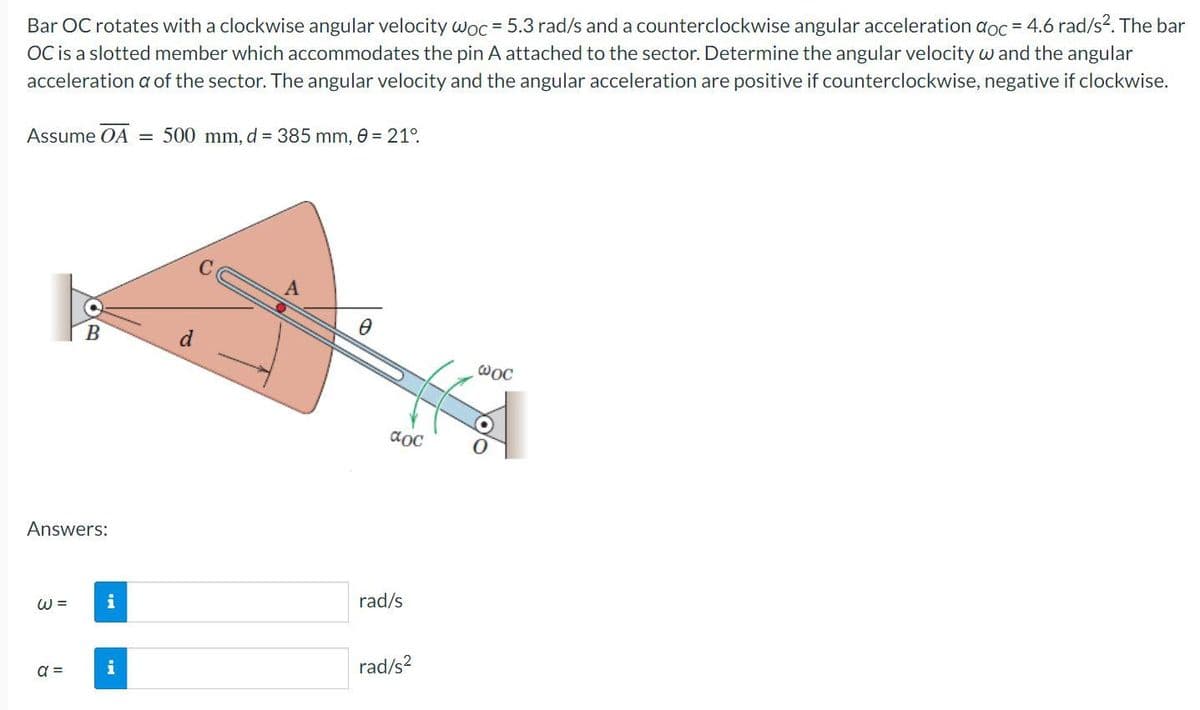 Bar OC rotates with a clockwise angular velocity woc = 5.3 rad/s and a counterclockwise angular acceleration doc = 4.6 rad/s². The bar
OC is a slotted member which accommodates the pin A attached to the sector. Determine the angular velocity w and the angular
acceleration a of the sector. The angular velocity and the angular acceleration are positive if counterclockwise, negative if clockwise.
Assume OA = 500 mm, d = 385 mm, 0 = 21°.
Answers:
W =
B
a =
i
i
d
aoc
rad/s
rad/s²
@oc