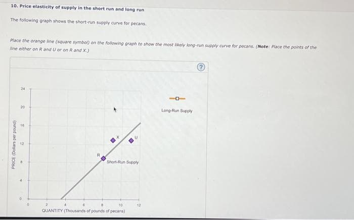 10. Price elasticity of supply in the short run and long run
The following graph shows the short-run supply curve for pecans.
Place the orange line (square symbol) on the following graph to show the most likely long-run supply curve for pecans. (Note: Place the points of the
line either on R and U or on R and X.)
PRICE (Dollars per pound)
24
20
16
12
R
Short-Run Supply
10
QUANTITY (Thousands of pounds of pecans)
12
Long-Run Supply
?