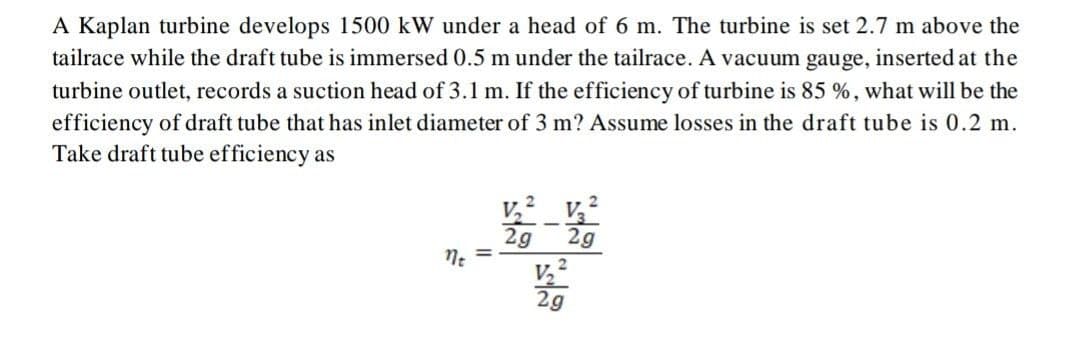 A Kaplan turbine develops 1500 kW under a head of 6 m. The turbine is set 2.7 m above the
tailrace while the draft tube is immersed 0.5 m under the tailrace. A vacuum gauge, inserted at the
turbine outlet, records a suction head of 3.1 m. If the efficiency of turbine is 85 %, what will be the
efficiency of draft tube that has inlet diameter of 3 m? Assume losses in the draft tube is 0.2 m.
Take draft tube efficiency as
2g
Ne
2g
%3D
V,?
2g
