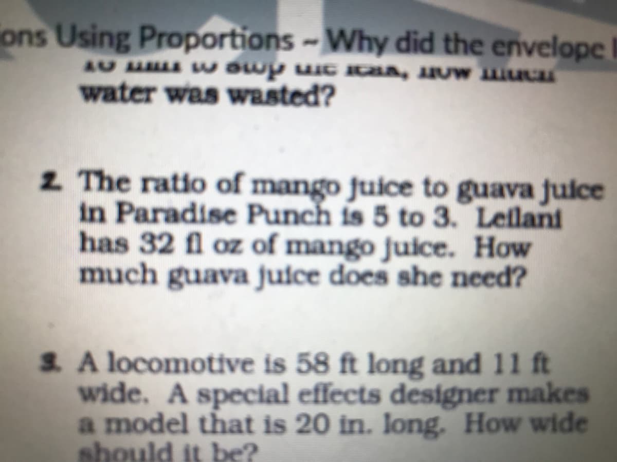 ions Using Proportions -Why did the envelope
water was wasted?
2 The ratio of mango juice to guava juice
in Paradise Punch is 5 to 3. Lelani
has 32 fl oz of mango juice. How
much guava juice does she need?
S. A locomotive is 58 ft long and 11 ft
wide. A special effects designer makes
a model that is 20 in. Iong. How wide
should it be?
