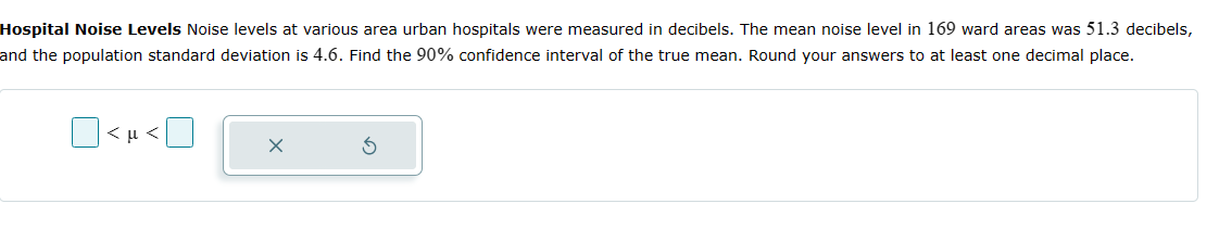 Hospital Noise Levels Noise levels at various area urban hospitals were measured in decibels. The mean noise level in 169 ward areas was 51.3 decibels,
and the population standard deviation is 4.6. Find the 90% confidence interval of the true mean. Round your answers to at least one decimal place.
<μ<
X