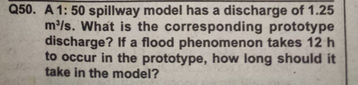 Q50. A 1: 50 spillway model has a discharge of 1.25
m/s. What is the corresponding prototype
discharge? If a flood phenomenon takes 12 h
to occur in the prototype, how long should it
take in the model?
