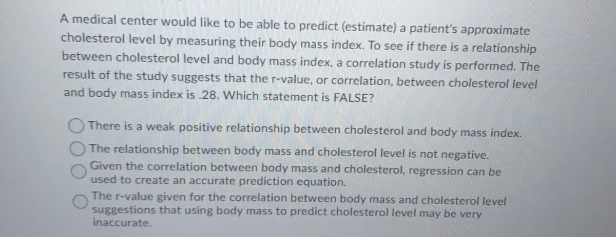 A medical center would like to be able to predict (estimate) a patient's approximate
cholesterol level by measuring their body mass index. To see if there is a relationship
between cholesterol level and body mass index, a correlation study is performed. The
result of the study suggests that the r-value, or correlation, between cholesterol level
and body mass index is .28. Which statement is FALSE?
There is a weak positive relationship between cholesterol and body mass index.
The relationship between body mass and cholesterol level is not negative.
Given the correlation between body mass and cholesterol, regression can be
used to create an accurate prediction equation.
The r-value given for the correlation between body mass and cholesterol level
suggestions that using body mass to predict cholesterol level may be very
inaccurate.
