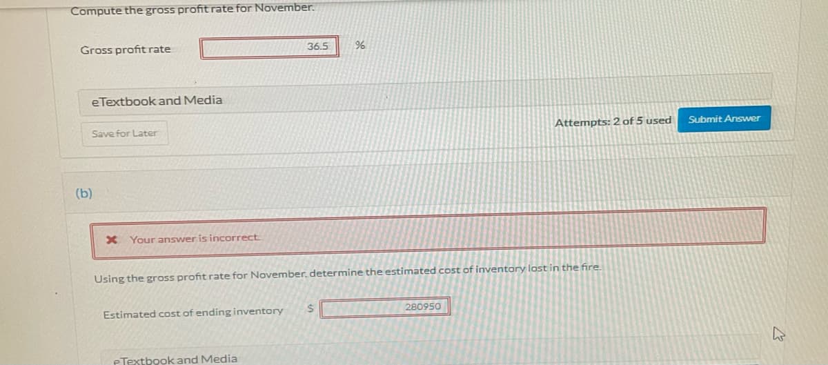 Compute the gross profit rate for November.
Gross profit rate
36.5
eTextbook and Media
Save for Later
Attempts: 2 of 5 used
Submit Answer
(b)
X Your answer is incorrect
Using the gross profit rate for November, determine the estimated cost of inventory lost in the fire.
Estimated cost of ending inventory
280950
eTextbook and Media

